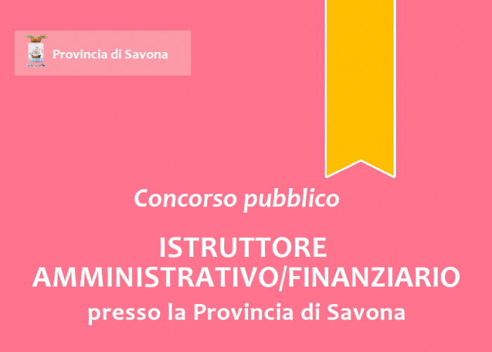 Concorso pubblico, per esami, per l'assunzione a tempo pieno e indeterminato di n.1 "Istruttore Amministrativo/Finanziario" - Area degli Istruttori - presso la Provincia di Savona Concorso pubblico, per esami, per l'assunzione a tempo pieno e indeterminato di n.1 "Istruttore Amministrativo/Finanziario" - Area degli Istruttori - presso la Provincia di Savona